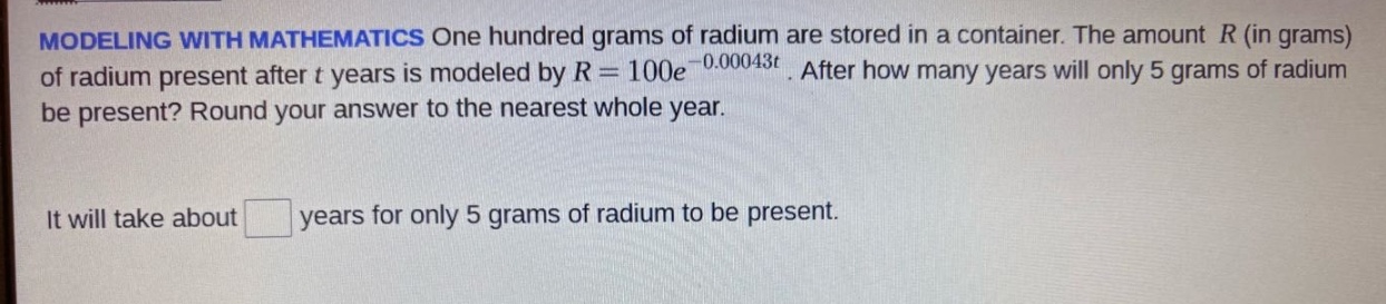 modeling with mathematics one hundred grams of radium are stored in a container. the amount r (in grams) of radium present after t years is modeled by r = 100e^(-0.00043t). after how many years will only 5 grams of radium be present? round your answer to the nearest whole year. it will take about years for only 5 grams of radium to be present.