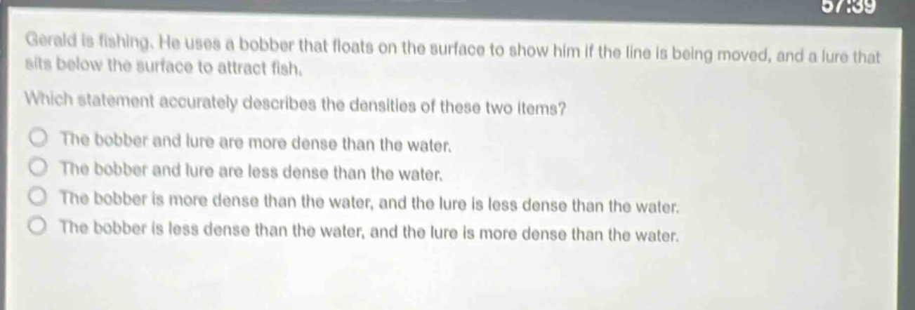gerald is fishing. he uses a bobber that floats on the surface to show him if the line is being moved, and a lure that sits below the surface to attract fish. which statement accurately describes the densities of these two items? the bobber and lure are more dense than the water. the bobber and lure are less dense than the water. the bobber is more dense than the water, and the lure is less dense than the water. the bobber is less dense than the water, and the lure is more dense than the water.