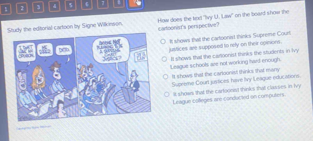 study the editorial cartoon by signe wilkinson. how does the text \ivy u. law\ on the board show the cartoonists perspective? it shows that the cartoonist thinks supreme court justices are supposed to rely on their opinions. it shows that the cartoonist thinks the students in ivy league schools are not working hard enough. it shows that the cartoonist thinks that many supreme court justices have ivy league educations. it shows that the cartoonist thinks that classes in ivy league colleges are conducted on computers.