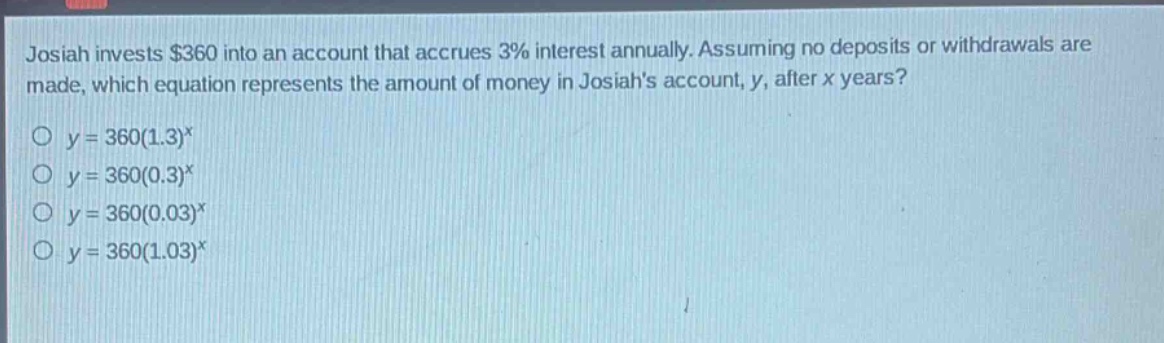 josiah invests $360 into an account that accrues 3% interest annually. assuming no deposits or withdrawals are made, which equation represents the amount of money in josiahs account, y, after x years?\no y = 360(1.3)^x\no y = 360(0.3)^x\no y = 360(0.03)^x\no y = 360(1.03)^x