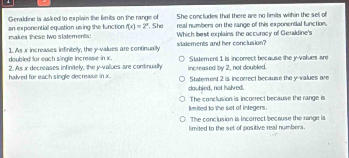 geraldine is asked to explain the limits on the range of an exponential equation using the function f(x) = 2^x. she makes these two statements: 1. as x increases infinitely, the y - values are continually doubled for each single increase in x. 2. as x decreases infinitely, the y - values are continually halved for each single decrease in x. she concludes that there are no limits within the set of real numbers on the range of this exponential function. which best explains the accuracy of geraldines statements and her conclusion? o statement 1 is incorrect because the y - values are increased by 2, not doubled. o statement 2 is incorrect because the y - values are doubled, not halved. o the conclusion is incorrect because the range is limited to the set of integers. o the conclusion is incorrect because the range is limited to the set of positive real numbers.