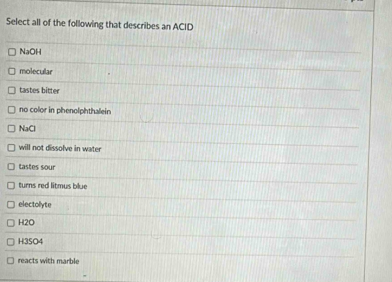 select all of the following that describes an acid\n□ naoh\n□ molecular\n□ tastes bitter\n□ no color in phenolphthalein\n□ nacl\n□ will not dissolve in water\n□ tastes sour\n□ turns red litmus blue\n□ electolyte\n□ h2o\n□ h3so4\n□ reacts with marble