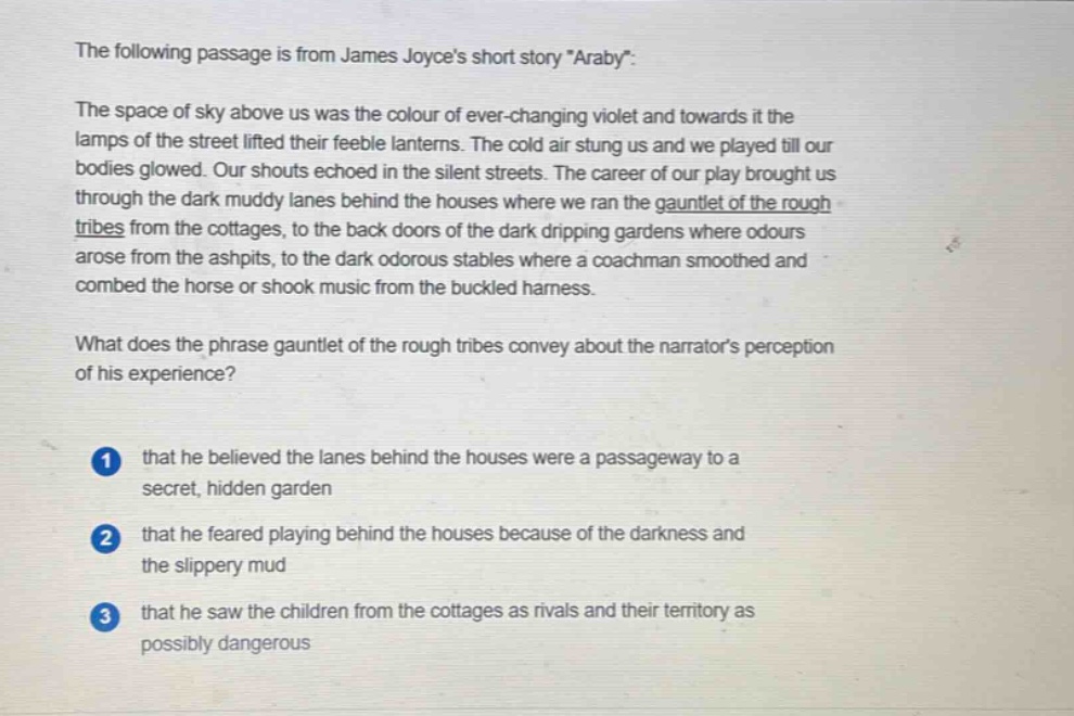 the following passage is from james joyces short story \araby\: the space of sky above us was the colour of ever - changing violet and towards it the lamps of the street lifted their feeble lanterns. the cold air stung us and we played till our bodies glowed. our shouts echoed in the silent streets. the career of our play brought us through the dark muddy lanes behind the houses where we ran the gauntlet of the rough tribes from the cottages, to the back doors of the dark dripping gardens where odours arose from the ashpits, to the dark odorous stables where a coachman smoothed and combed the horse or shook music from the buckled harness. what does the phrase gauntlet of the rough tribes convey about the narrators perception of his experience? 1 that he believed the lanes behind the houses were a passageway to a secret, hidden garden 2 that he feared playing behind the houses because of the darkness and the slippery mud 3 that he saw the children from the cottages as rivals and their territory as possibly dangerous
