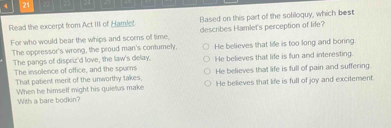 read the excerpt from act iii of hamlet. for who would bear the whips and scorns of time, the oppressor’s wrong, the proud man’s contumely, the pangs of dispriz’d love, the law’s delay, the insolence of office, and the spurns that patient merit of the unworthy takes, when he himself might his quietus make with a bare bodkin? based on this part of the soliloquy, which best describes hamlet’s perception of life? he believes that life is too long and boring. he believes that life is fun and interesting. he believes that life is full of pain and suffering. he believes that life is full of joy and excitement.