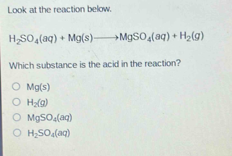 look at the reaction below. h2so4(aq) + mg(s)→mgso4(aq) + h2(g) which substance is the acid in the reaction? o mg(s) o h2(g) o mgso4(aq) o h2so4(aq)