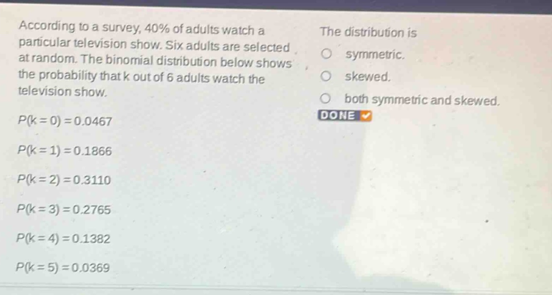 according to a survey, 40% of adults watch a particular television show. six adults are selected at random. the binomial distribution below shows the probability that k out of 6 adults watch the television show. p(k = 0)=0.0467 p(k = 1)=0.1866 p(k = 2)=0.3110 p(k = 3)=0.2765 p(k = 4)=0.1382 p(k = 5)=0.0369 the distribution is symmetric. skewed. both symmetric and skewed. done