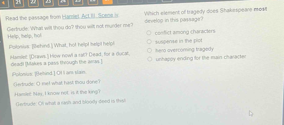read the passage from hamlet, act iii, scene iv. gertrude: what wilt thou do? thou wilt not murder me? help, help, ho! polonius: behind. what, ho! help! help! help! hamlet: draws. how now! a rat? dead, for a ducat, dead! makes a pass through the arras. polonius: behind. o! i am slain. gertrude: o me! what hast thou done? hamlet: nay, i know not: is it the king? gertrude: o! what a rash and bloody deed is this! which element of tragedy does shakespeare most develop in this passage? conflict among characters suspense in the plot hero overcoming tragedy unhappy ending for the main character