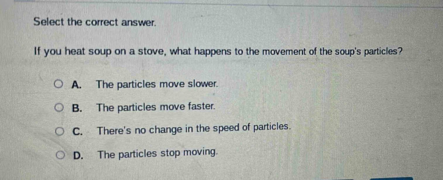 select the correct answer. if you heat soup on a stove, what happens to the movement of the soups particles? a. the particles move slower. b. the particles move faster. c. theres no change in the speed of particles. d. the particles stop moving.