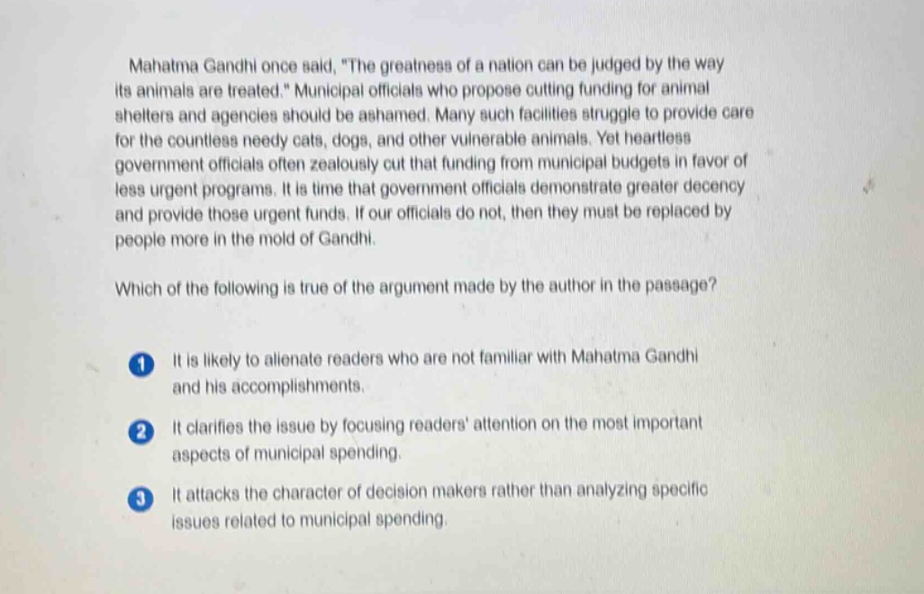 mahatma gandhi once said, the greatness of a nation can be judged by the way its animals are treated. municipal officials who propose cutting funding for animal shelters and agencies should be ashamed. many such facilities struggle to provide care for the countless needy cats, dogs, and other vulnerable animals. yet heartless government officials often zealously cut that funding from municipal budgets in favor of less urgent programs. it is time that government officials demonstrate greater decency and provide those urgent funds. if our officials do not, then they must be replaced by people more in the mold of gandhi. which of the following is true of the argument made by the author in the passage? 1 it is likely to alienate readers who are not familiar with mahatma gandhi and his accomplishments. 2 it clarifies the issue by focusing readers attention on the most important aspects of municipal spending. 3 it attacks the character of decision - makers rather than analyzing specific issues related to municipal spending.