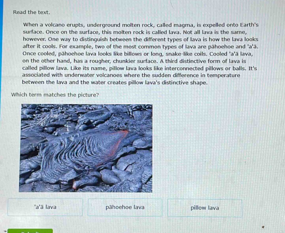 read the text. when a volcano erupts, underground molten rock, called magma, is expelled onto earths surface. once on the surface, this molten rock is called lava. not all lava is the same, however. one way to distinguish between the different types of lava is how the lava looks after it cools. for example, two of the most common types of lava are pāhoehoe and aā. once cooled, pāhoehoe lava looks like billows or long, snake - like coils. cooled aā lava, on the other hand, has a rougher, chunkier surface. a third distinctive form of lava is called pillow lava. like its name, pillow lava looks like interconnected pillows or balls. its associated with underwater volcanoes where the sudden difference in temperature between the lava and the water creates pillow lavas distinctive shape. which term matches the picture?