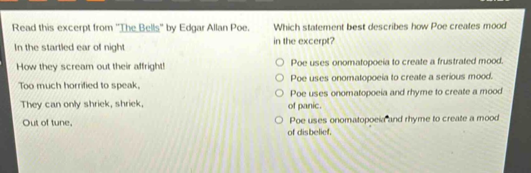read this excerpt from \the bells\ by edgar allan poe. in the startled ear of night how they scream out their affright! too much horrified to speak, they can only shriek, shriek, out of tune, which statement best describes how poe creates mood in the excerpt? poe uses onomatopoeia to create a frustrated mood. poe uses onomatopoeia to create a serious mood. poe uses onomatopoeia and rhyme to create a mood of panic. poe uses onomatopoeia and rhyme to create a mood of disbelief.