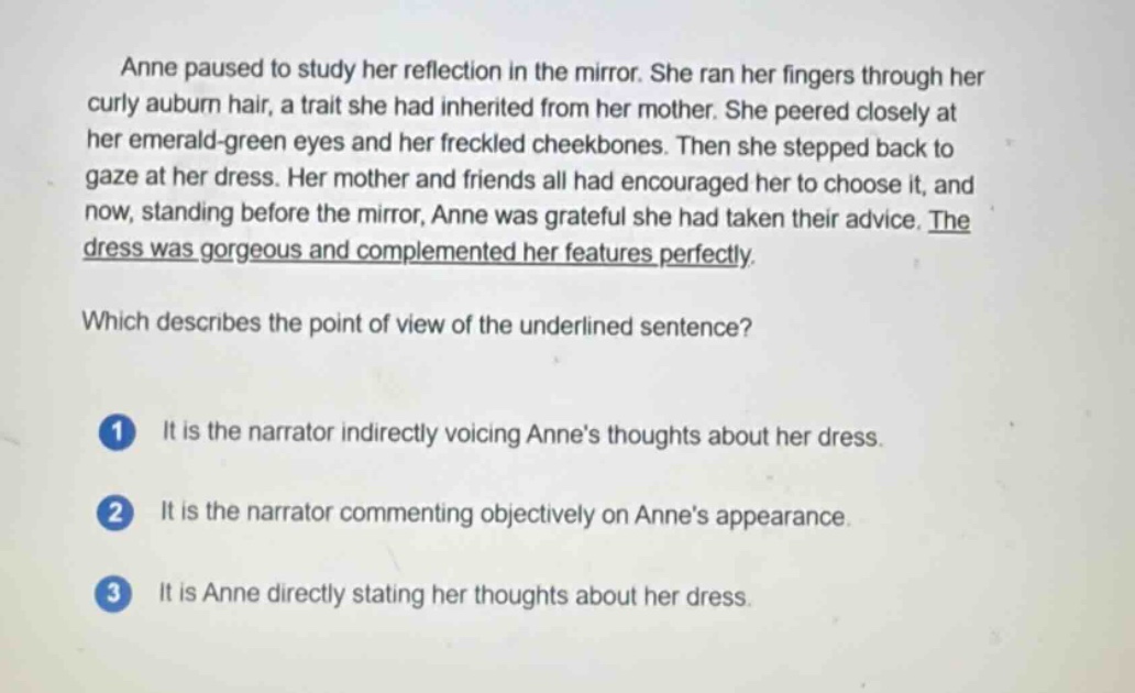 anne paused to study her reflection in the mirror. she ran her fingers through her curly auburn hair, a trait she had inherited from her mother. she peered closely at her emerald - green eyes and her freckled cheekbones. then she stepped back to gaze at her dress. her mother and friends all had encouraged her to choose it, and now, standing before the mirror, anne was grateful she had taken their advice. the dress was gorgeous and complemented her features perfectly. which describes the point of view of the underlined sentence? 1 it is the narrator indirectly voicing anne’s thoughts about her dress. 2 it is the narrator commenting objectively on anne’s appearance. 3 it is anne directly stating her thoughts about her dress.