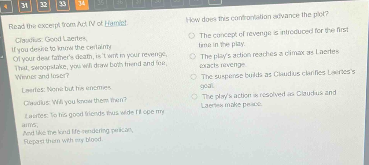 read the excerpt from act iv of hamlet. claudius: good laertes, if you desire to know the certainty of your dear fathers death, is t writ in your revenge, that, swoopstake, you will draw both friend and foe, winner and loser? laertes: none but his enemies. claudius: will you know them then? laertes: to his good friends thus wide ill ope my arms; and like the kind life - rendering pelican, repast them with my blood. how does this confrontation advance the plot? the concept of revenge is introduced for the first time in the play. the plays action reaches a climax as laertes exacts revenge. the suspense builds as claudius clarifies laertess goal. the plays action is resolved as claudius and laertes make peace.