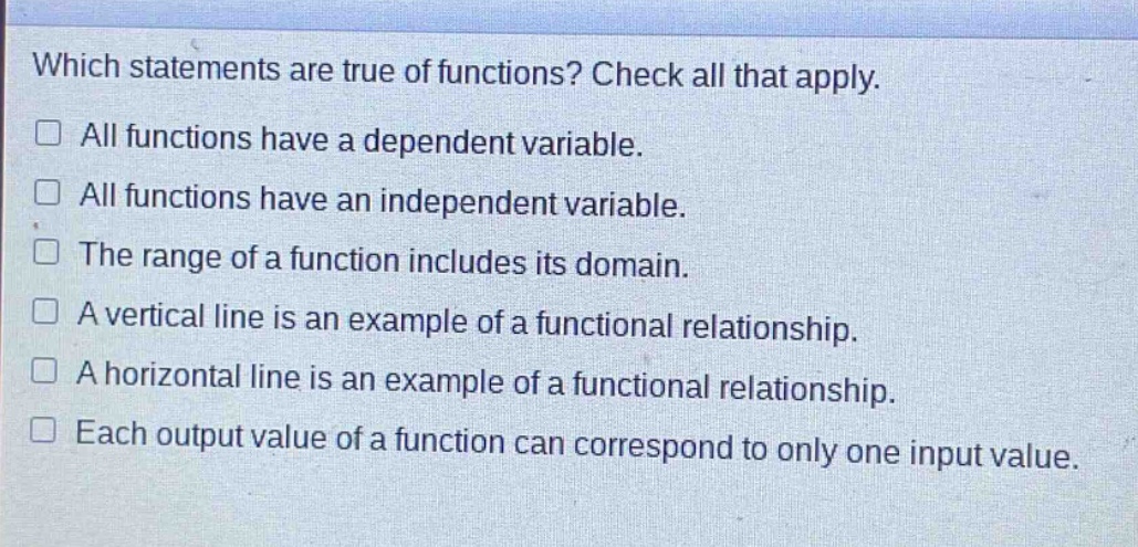 which statements are true of functions? check all that apply. all functions have a dependent variable. all functions have an independent variable. the range of a function includes its domain. a vertical line is an example of a functional relationship. a horizontal line is an example of a functional relationship. each output value of a function can correspond to only one input value.