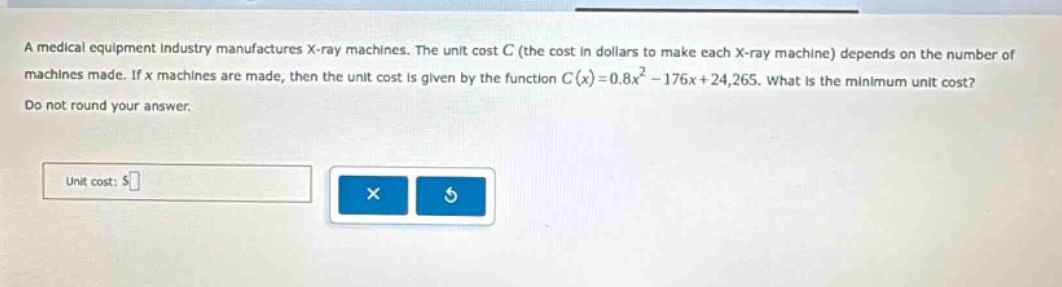 a medical equipment industry manufactures x - ray machines. the unit cost c (the cost in dollars to make each x - ray machine) depends on the number of machines made. if x machines are made, then the unit cost is given by the function c(x)=0.8x² - 176x + 24,265. what is the minimum unit cost? do not round your answer. unit cost: $