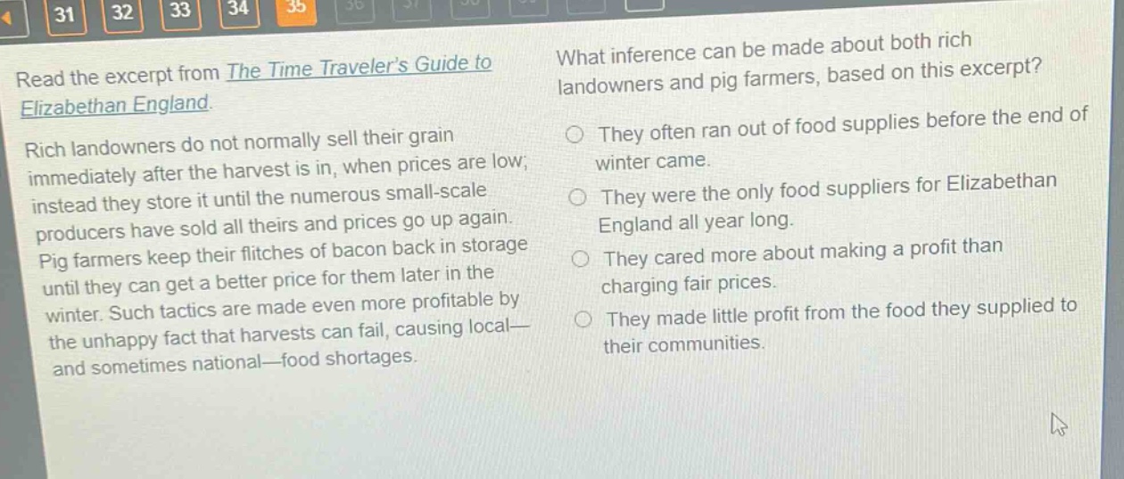 read the excerpt from the time travelers guide to elizabethan england. rich landowners do not normally sell their grain immediately after the harvest is in, when prices are low; instead they store it until the numerous small - scale producers have sold all theirs and prices go up again. pig farmers keep their flitches of bacon back in storage until they can get a better price for them later in the winter. such tactics are made even more profitable by the unhappy fact that harvests can fail, causing local - and sometimes national - food shortages. what inference can be made about both rich landowners and pig farmers, based on this excerpt? they often ran out of food supplies before the end of winter came. they were the only food suppliers for elizabethan england all year long. they cared more about making a profit than charging fair prices. they made little profit from the food they supplied to their communities.