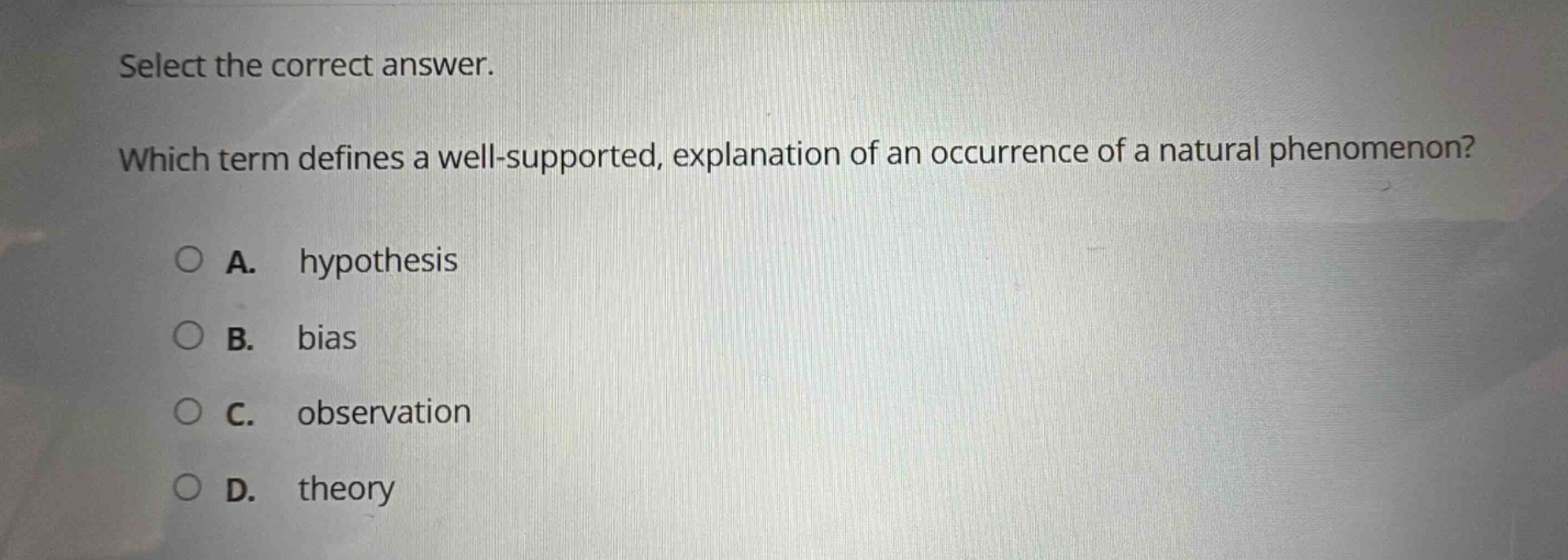 select the correct answer. which term defines a well - supported, explanation of an occurrence of a natural phenomenon? a. hypothesis b. bias c. observation d. theory