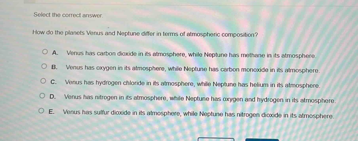 select the correct answer. how do the planets venus and neptune differ in terms of atmospheric composition? a. venus has carbon dioxide in its atmosphere, while neptune has methane in its atmosphere. b. venus has oxygen in its atmosphere, while neptune has carbon monoxide in its atmosphere. c. venus has hydrogen chloride in its atmosphere, while neptune has helium in its atmosphere. d. venus has nitrogen in its atmosphere, while neptune has oxygen and hydrogen in its atmosphere. e. venus has sulfur dioxide in its atmosphere, while neptune has nitrogen dioxide in its atmosphere.