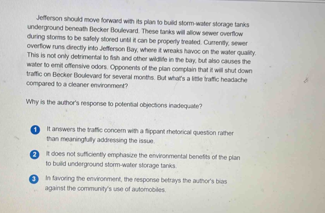 jefferson should move forward with its plan to build storm - water storage tanks underground beneath becker boulevard. these tanks will allow sewer overflow during storms to be safely stored until it can be properly treated. currently, sewer overflow runs directly into jefferson bay, where it wreaks havoc on the water quality. this is not only detrimental to fish and other wildlife in the bay, but also causes the water to emit offensive odors. opponents of the plan complain that it will shut down traffic on becker boulevard for several months. but whats a little traffic headache compared to a cleaner environment? why is the authors response to potential objections inadequate? 1 it answers the traffic concern with a flippant rhetorical question rather than meaningfully addressing the issue. 2 it does not sufficiently emphasize the environmental benefits of the plan to build underground storm - water storage tanks. 3 in favoring the environment, the response betrays the authors bias against the communitys use of automobiles.
