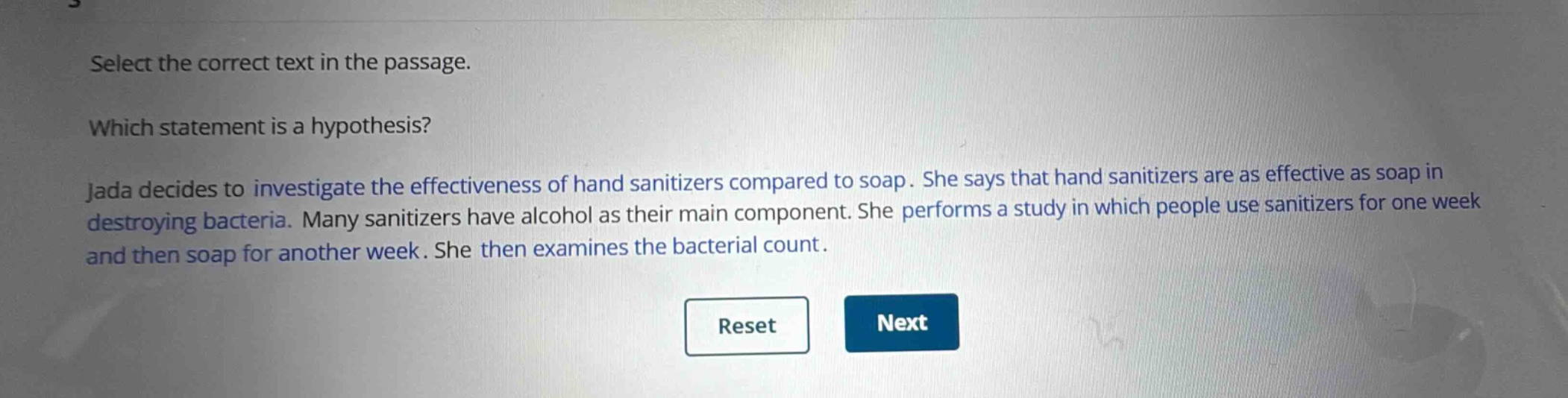 select the correct text in the passage. which statement is a hypothesis? jada decides to investigate the effectiveness of hand sanitizers compared to soap. she says that hand sanitizers are as effective as soap in destroying bacteria. many sanitizers have alcohol as their main component. she performs a study in which people use sanitizers for one week and then soap for another week. she then examines the bacterial count.
