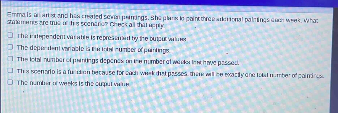 emma is an artist and has created seven paintings. she plans to paint three additional paintings each week. what statements are true of this scenario? check all that apply. the independent variable is represented by the output values. the dependent variable is the total number of paintings. the total number of paintings depends on the number of weeks that have passed. this scenario is a function because for each week that passes, there will be exactly one total number of paintings. the number of weeks is the output value.