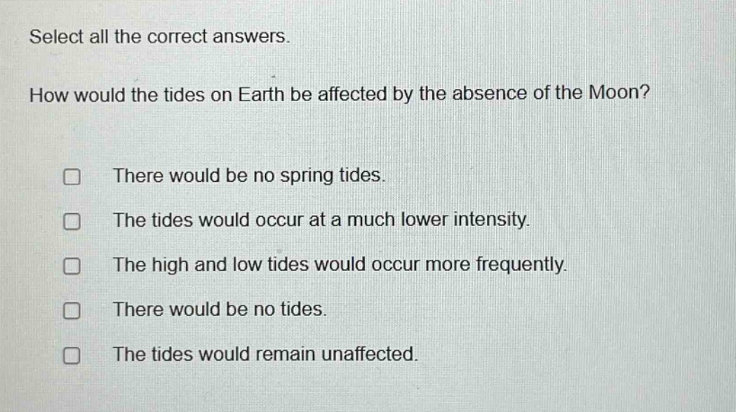 select all the correct answers. how would the tides on earth be affected by the absence of the moon? there would be no spring tides. the tides would occur at a much lower intensity. the high and low tides would occur more frequently. there would be no tides. the tides would remain unaffected.