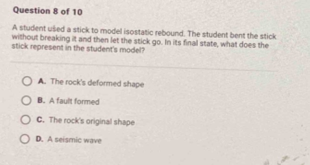 question 8 of 10 a student used a stick to model isostatic rebound. the student bent the stick without breaking it and then let the stick go. in its final state, what does the stick represent in the students model? a. the rocks deformed shape b. a fault formed c. the rocks original shape d. a seismic wave