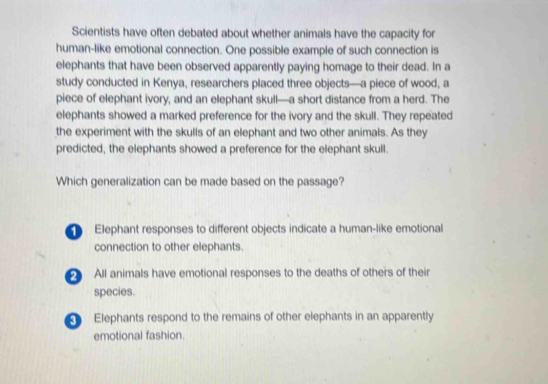 scientists have often debated about whether animals have the capacity for human - like emotional connection. one possible example of such connection is elephants that have been observed apparently paying homage to their dead. in a study conducted in kenya, researchers placed three objects—a piece of wood, a piece of elephant ivory, and an elephant skull—a short distance from a herd. the elephants showed a marked preference for the ivory and the skull. they repeated the experiment with the skulls of an elephant and two other animals. as they predicted, the elephants showed a preference for the elephant skull. which generalization can be made based on the passage? 1 elephant responses to different objects indicate a human - like emotional connection to other elephants. 2 all animals have emotional responses to the deaths of others of their species. 3 elephants respond to the remains of other elephants in an apparently emotional fashion.