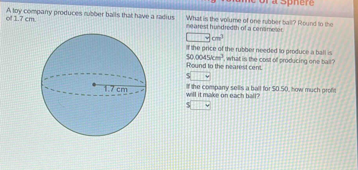 a toy company produces rubber balls that have a radius of 1.7 cm. what is the volume of one rubber ball? round to the nearest hundredth of a centimeter. cm³ if the price of the rubber needed to produce a ball is $0.0045/cm³, what is the cost of producing one ball? round to the nearest cent. $ if the company sells a ball for $0.50, how much profit will it make on each ball? $