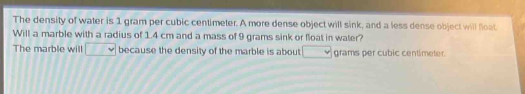 the density of water is 1 gram per cubic centimeter. a more dense object will sink, and a less dense object will float. will a marble with a radius of 1.4 cm and a mass of 9 grams sink or float in water? the marble will because the density of the marble is about grams per cubic centimeter.
