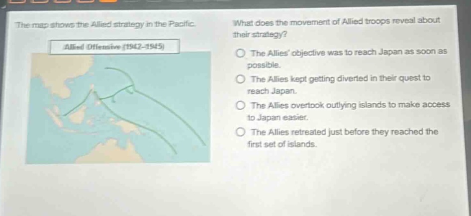 the map shows the allied strategy in the pacific. what does the movement of allied troops reveal about their strategy? allied offensive (1942 - 1945) the allies objective was to reach japan as soon as possible. the allies kept getting diverted in their quest to reach japan. the allies overtook outlying islands to make access to japan easier. the allies retreated just before they reached the first set of islands.
