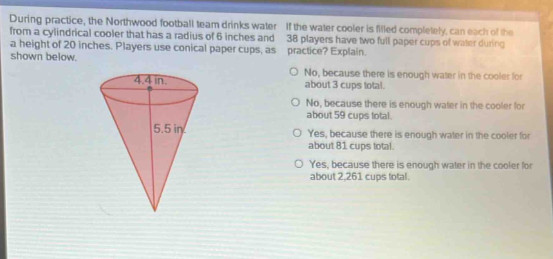 during practice, the northwood football team drinks water from a cylindrical cooler that has a radius of 6 inches and a height of 20 inches. players use conical paper cups, as shown below. if the water cooler is filled completely, can each of the 38 players have two full paper cups of water during practice? explain. no, because there is enough water in the cooler for about 3 cups total. no, because there is enough water in the cooler for about 59 cups total. yes, because there is enough water in the cooler for about 81 cups total. yes, because there is enough water in the cooler for about 2,261 cups total.