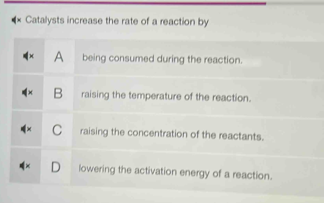 catalysts increase the rate of a reaction by\na being consumed during the reaction.\nb raising the temperature of the reaction.\nc raising the concentration of the reactants.\nd lowering the activation energy of a reaction.