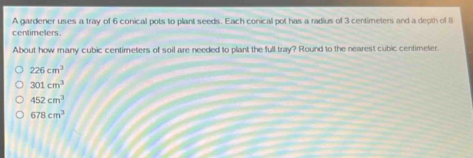 a gardener uses a tray of 6 conical pots to plant seeds. each conical pot has a radius of 3 centimeters and a depth of 8 centimeters. about how many cubic centimeters of soil are needed to plant the full tray? round to the nearest cubic centimeter. 226 cm³ 301 cm³ 452 cm³ 678 cm³