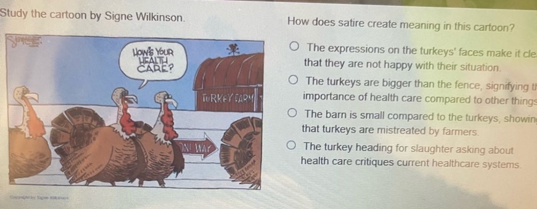 study the cartoon by signe wilkinson. how does satire create meaning in this cartoon? the expressions on the turkeys’ faces make it clear that they are not happy with their situation. the turkeys are bigger than the fence, signifying the importance of health care compared to other things. the barn is small compared to the turkeys, showing that turkeys are mistreated by farmers. the turkey heading for slaughter asking about health care critiques current healthcare systems.