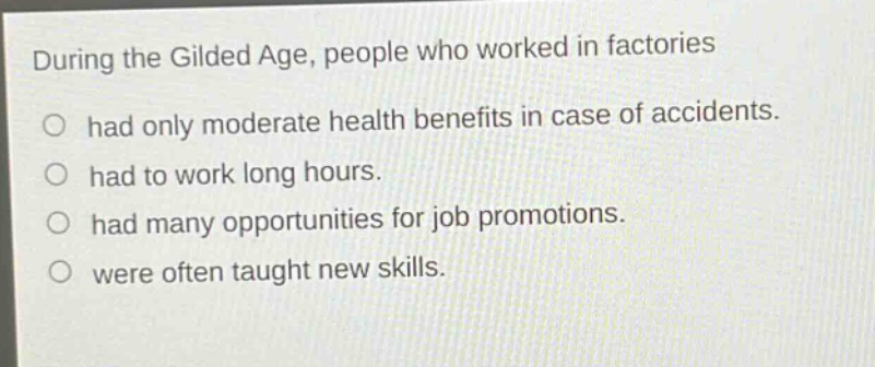 during the gilded age, people who worked in factories had only moderate health benefits in case of accidents. had to work long hours. had many opportunities for job promotions. were often taught new skills.