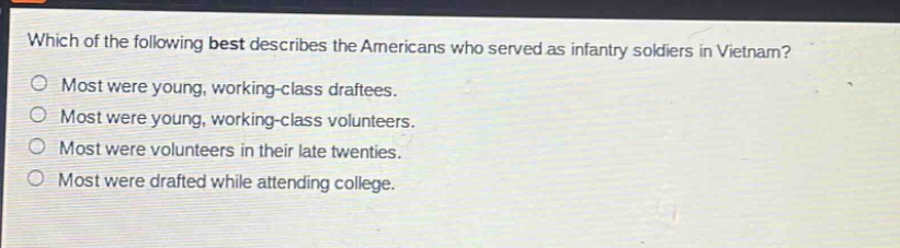 which of the following best describes the americans who served as infantry soldiers in vietnam?\nmost were young, working - class draftees.\nmost were young, working - class volunteers.\nmost were volunteers in their late twenties.\nmost were drafted while attending college.