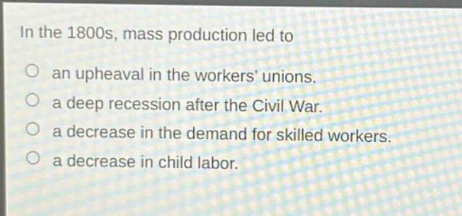 in the 1800s, mass production led to\nan upheaval in the workers unions.\na deep recession after the civil war.\na decrease in the demand for skilled workers.\na decrease in child labor.