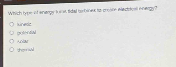 which type of energy turns tidal turbines to create electrical energy?\no kinetic\no potential\no solar\no thermal