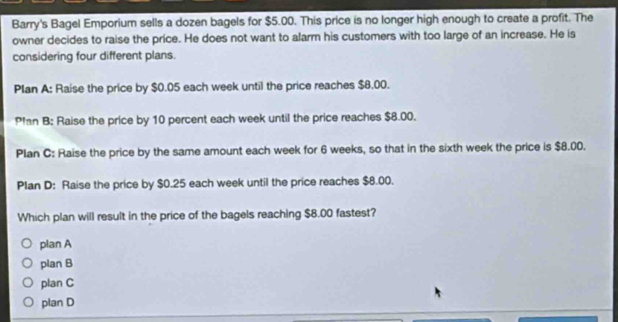 barrys bagel emporium sells a dozen bagels for $5.00. this price is no longer high enough to create a profit. the owner decides to raise the price. he does not want to alarm his customers with too large of an increase. he is considering four different plans. plan a: raise the price by $0.05 each week until the price reaches $8.00. plan b: raise the price by 10 percent each week until the price reaches $8.00. plan c: raise the price by the same amount each week for 6 weeks, so that in the sixth week the price is $8.00. plan d: raise the price by $0.25 each week until the price reaches $8.00. which plan will result in the price of the bagels reaching $8.00 fastest? plan a plan b plan c plan d