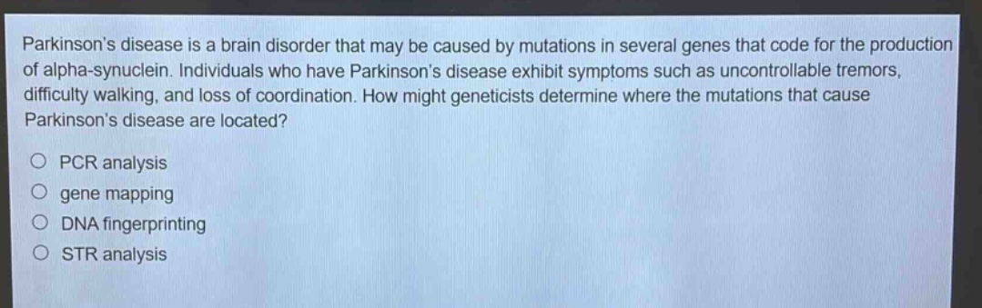 parkinsons disease is a brain disorder that may be caused by mutations in several genes that code for the production of alpha - synuclein. individuals who have parkinsons disease exhibit symptoms such as uncontrollable tremors, difficulty walking, and loss of coordination. how might geneticists determine where the mutations that cause parkinsons disease are located?\npcr analysis\ngene mapping\ndna fingerprinting\nstr analysis