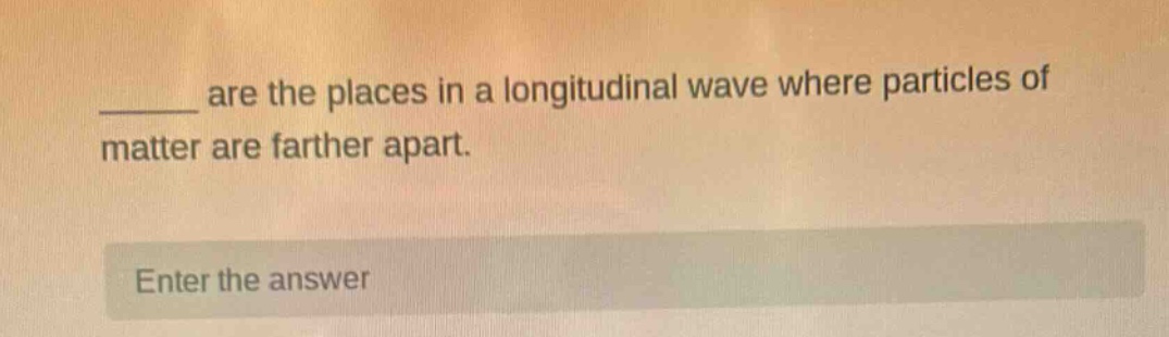 ____ are the places in a longitudinal wave where particles of matter are farther apart. enter the answer