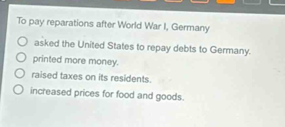 to pay reparations after world war i, germany\nasked the united states to repay debts to germany.\nprinted more money.\nraised taxes on its residents.\nincreased prices for food and goods.