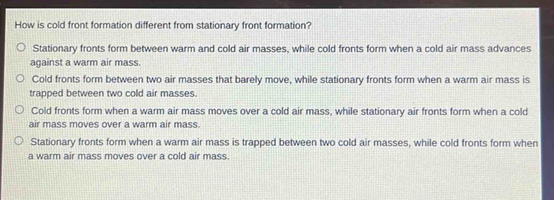 how is cold front formation different from stationary front formation?\nstationary fronts form between warm and cold air masses, while cold fronts form when a cold air mass advances against a warm air mass.\ncold fronts form between two air masses that barely move, while stationary fronts form when a warm air mass is trapped between two cold air masses.\ncold fronts form when a warm air mass moves over a cold air mass, while stationary air fronts form when a cold air mass moves over a warm air mass.\nstationary fronts form when a warm air mass is trapped between two cold air masses, while cold fronts form when a warm air mass moves over a cold air mass.