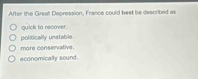 after the great depression, france could best be described as\nquick to recover.\npolitically unstable.\nmore conservative.\neconomically sound.