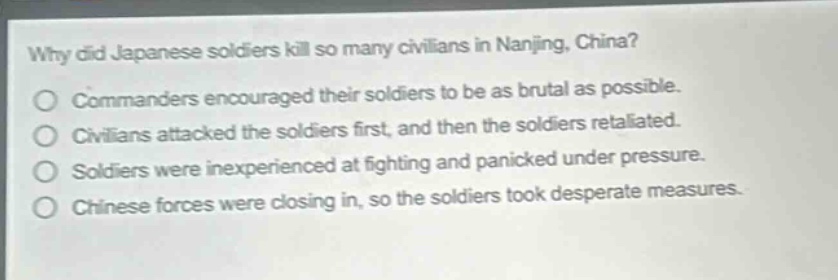 why did japanese soldiers kill so many civilians in nanjing, china?\no commanders encouraged their soldiers to be as brutal as possible.\no civilians attacked the soldiers first, and then the soldiers retaliated.\no soldiers were inexperienced at fighting and panicked under pressure.\no chinese forces were closing in, so the soldiers took desperate measures.