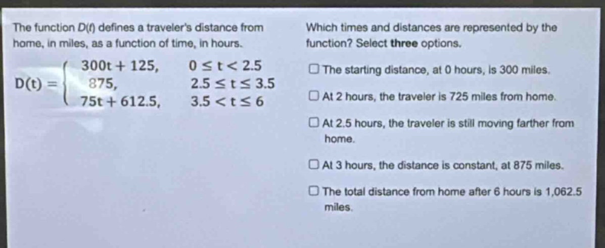 the function d(t) defines a travelers distance from home, in miles, as a function of time, in hours. d(t) = { 300t + 125, 0 ≤ t < 2.5; 875, 2.5 ≤ t ≤ 3.5; 75t + 612.5, 3.5 < t ≤ 6 } which times and distances are represented by the function? select three options. the starting distance, at 0 hours, is 300 miles. at 2 hours, the traveler is 725 miles from home. at 2.5 hours, the traveler is still moving farther from home. at 3 hours, the distance is constant, at 875 miles. the total distance from home after 6 hours is 1,062.5 miles.
