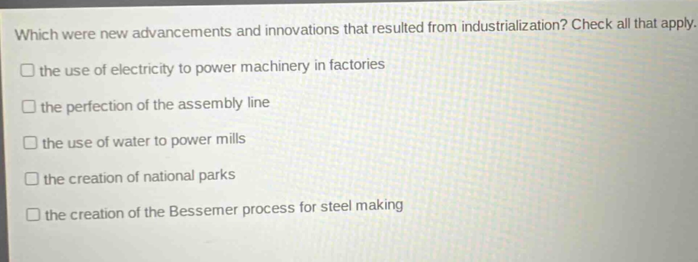 which were new advancements and innovations that resulted from industrialization? check all that apply. the use of electricity to power machinery in factories the perfection of the assembly line the use of water to power mills the creation of national parks the creation of the bessemer process for steel making