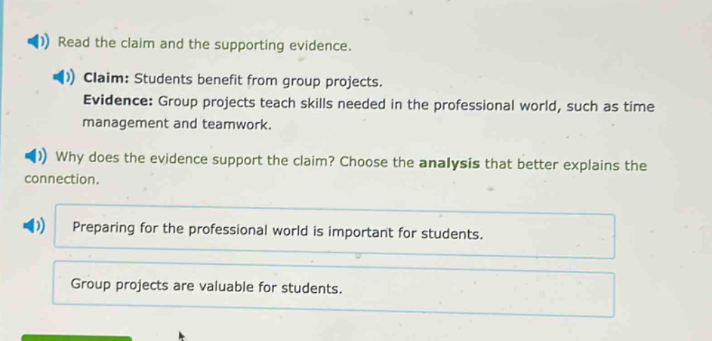 read the claim and the supporting evidence. claim: students benefit from group projects. evidence: group projects teach skills needed in the professional world, such as time management and teamwork. why does the evidence support the claim? choose the analysis that better explains the connection. preparing for the professional world is important for students. group projects are valuable for students.