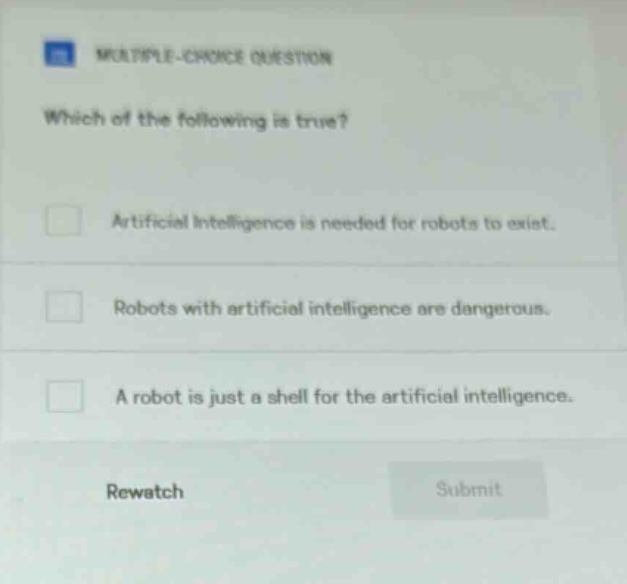 multiple - choice question which of the following is true? artificial intelligence is needed for robots to exist. robots with artificial intelligence are dangerous. a robot is just a shell for the artificial intelligence. rewatch submit